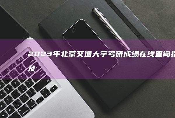 2023年北京交通大学考研成绩在线查询指南及注意事项